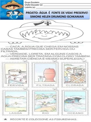 Grupo Escoteiro ______________________________________________
Chefe Educador (a): ___________________________________________
Lobinho (a): __________________________________________________

PROJETO: ÁGUA É FONTE DE VIDA! PRESERVE!
SIMONE HELEN DRUMOND ISCHKANIAN

 