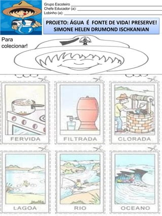 Grupo Escoteiro ______________________________________________
Chefe Educador (a): ___________________________________________
Lobinho (a): __________________________________________________

PROJETO: ÁGUA É FONTE DE VIDA! PRESERVE!
SIMONE HELEN DRUMOND ISCHKANIAN
Para
colecionar!

 