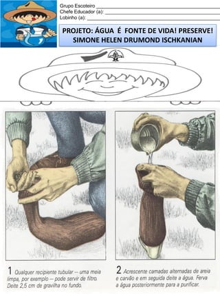 Grupo Escoteiro ______________________________________________
Chefe Educador (a): ___________________________________________
Lobinho (a): __________________________________________________

PROJETO: ÁGUA É FONTE DE VIDA! PRESERVE!
SIMONE HELEN DRUMOND ISCHKANIAN

 