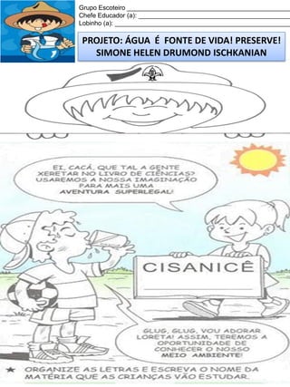 Grupo Escoteiro ______________________________________________
Chefe Educador (a): ___________________________________________
Lobinho (a): __________________________________________________

PROJETO: ÁGUA É FONTE DE VIDA! PRESERVE!
SIMONE HELEN DRUMOND ISCHKANIAN

 