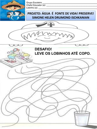 Grupo Escoteiro ______________________________________________
Chefe Educador (a): ___________________________________________
Lobinho (a): __________________________________________________

PROJETO: ÁGUA É FONTE DE VIDA! PRESERVE!
SIMONE HELEN DRUMOND ISCHKANIAN

DESAFIO!
LEVE OS LOBINHOS ATÉ COPO.

 