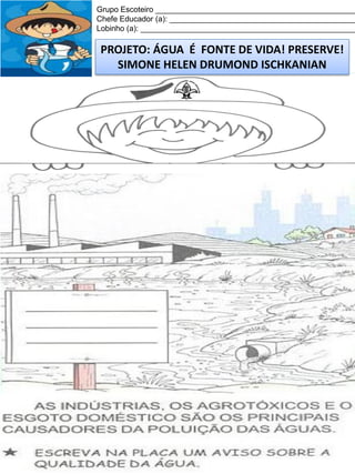 Grupo Escoteiro ______________________________________________
Chefe Educador (a): ___________________________________________
Lobinho (a): __________________________________________________

PROJETO: ÁGUA É FONTE DE VIDA! PRESERVE!
SIMONE HELEN DRUMOND ISCHKANIAN

 