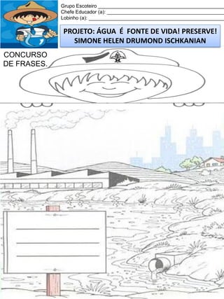 Grupo Escoteiro ______________________________________________
Chefe Educador (a): ___________________________________________
Lobinho (a): __________________________________________________

PROJETO: ÁGUA É FONTE DE VIDA! PRESERVE!
SIMONE HELEN DRUMOND ISCHKANIAN
CONCURSO
DE FRASES.

 