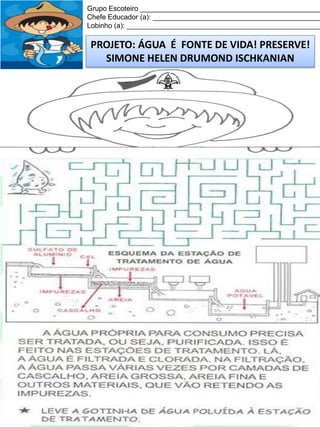 Grupo Escoteiro ______________________________________________
Chefe Educador (a): ___________________________________________
Lobinho (a): __________________________________________________

PROJETO: ÁGUA É FONTE DE VIDA! PRESERVE!
SIMONE HELEN DRUMOND ISCHKANIAN

 