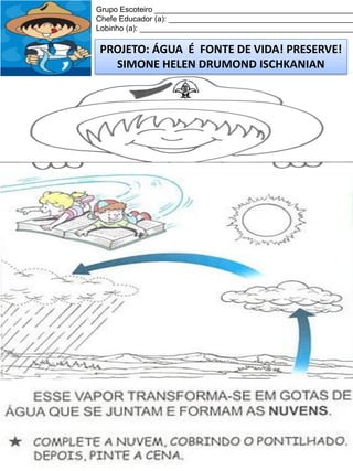 Grupo Escoteiro ______________________________________________
Chefe Educador (a): ___________________________________________
Lobinho (a): __________________________________________________

PROJETO: ÁGUA É FONTE DE VIDA! PRESERVE!
SIMONE HELEN DRUMOND ISCHKANIAN

 