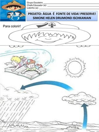 Grupo Escoteiro ______________________________________________
Chefe Educador (a): ___________________________________________
Lobinho (a): __________________________________________________

PROJETO: ÁGUA É FONTE DE VIDA! PRESERVE!
SIMONE HELEN DRUMOND ISCHKANIAN
Para colorir!

 
