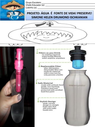 Grupo Escoteiro ______________________________________________
Chefe Educador (a): ___________________________________________
Lobinho (a): __________________________________________________

PROJETO: ÁGUA É FONTE DE VIDA! PRESERVE!
SIMONE HELEN DRUMOND ISCHKANIAN

 