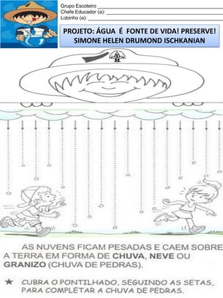Grupo Escoteiro ______________________________________________
Chefe Educador (a): ___________________________________________
Lobinho (a): __________________________________________________

PROJETO: ÁGUA É FONTE DE VIDA! PRESERVE!
SIMONE HELEN DRUMOND ISCHKANIAN

 