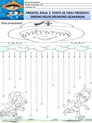 Grupo Escoteiro ______________________________________________
Chefe Educador (a): ___________________________________________
Lobinho (a): __________________________________________________

PROJETO: ÁGUA É FONTE DE VIDA! PRESERVE!
SIMONE HELEN DRUMOND ISCHKANIAN
Para ornamentar!

 