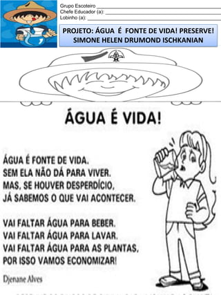 Grupo Escoteiro ______________________________________________
Chefe Educador (a): ___________________________________________
Lobinho (a): __________________________________________________

PROJETO: ÁGUA É FONTE DE VIDA! PRESERVE!
SIMONE HELEN DRUMOND ISCHKANIAN

 