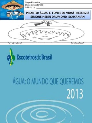Grupo Escoteiro ______________________________________________
Chefe Educador (a): ___________________________________________
Lobinho (a): __________________________________________________

PROJETO: ÁGUA É FONTE DE VIDA! PRESERVE!
SIMONE HELEN DRUMOND ISCHKANIAN

 