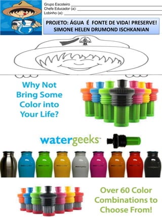 Grupo Escoteiro ______________________________________________
Chefe Educador (a): ___________________________________________
Lobinho (a): __________________________________________________

PROJETO: ÁGUA É FONTE DE VIDA! PRESERVE!
SIMONE HELEN DRUMOND ISCHKANIAN

 