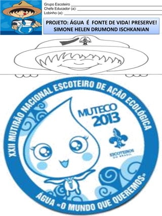 Grupo Escoteiro ______________________________________________
Chefe Educador (a): ___________________________________________
Lobinho (a): __________________________________________________

PROJETO: ÁGUA É FONTE DE VIDA! PRESERVE!
SIMONE HELEN DRUMOND ISCHKANIAN

 