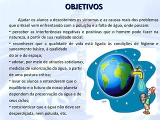 OBJETIVOS
      Ajudar os alunos a descobrirem os sintomas e as causas reais dos problemas
que o Brasil vem enfrentando com a poluição e a falta de água, onde possam:
• perceber as interferências negativas e positivas que o homem pode fazer na
natureza, a partir de sua realidade social;
• reconhecer que a qualidade de vida está ligada às condições de higiene e
saneamento básico, à qualidade
do ar e do espaço;
• adotar, por meio de atitudes cotidianas,
medidas de valorização da água, a partir
de uma postura crítica;
• levar os alunos a entenderem que o
equilíbrio e o futuro do nosso planeta
dependem da preservação da água e de
seus ciclos;
• conscientizar que a água não deve ser
desperdiçada, nem poluída, etc.
 