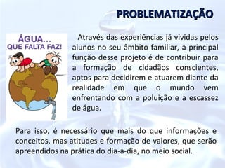 PROBLEMATIZAÇÃO
                 Através das experiências já vividas pelos
               alunos no seu âmbito familiar, a principal
               função desse projeto é de contribuir para
               a formação de cidadãos conscientes,
               aptos para decidirem e atuarem diante da
               realidade em que o mundo vem
               enfrentando com a poluição e a escassez
               de água.

Para isso, é necessário que mais do que informações e
conceitos, mas atitudes e formação de valores, que serão
apreendidos na prática do dia-a-dia, no meio social.
 