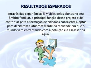 RESULTADOS ESPERADOS
  Através das experiências já vividas pelos alunos no seu
  âmbito familiar, a principal função desse projeto é de
contribuir para a formação de cidadãos conscientes, aptos
 para decidirem e atuarem diante da realidade em que o
 mundo vem enfrentando com a poluição e a escassez da
                           água.
 