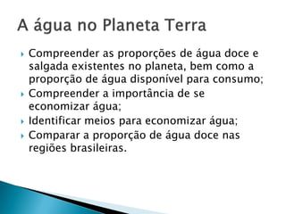  Compreender as proporções de água doce e
salgada existentes no planeta, bem como a
proporção de água disponível para consumo;
 Compreender a importância de se
economizar água;
 Identificar meios para economizar água;
 Comparar a proporção de água doce nas
regiões brasileiras.
 