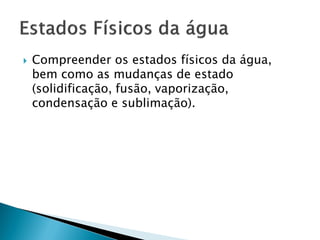  Compreender os estados físicos da água,
bem como as mudanças de estado
(solidificação, fusão, vaporização,
condensação e sublimação).
 