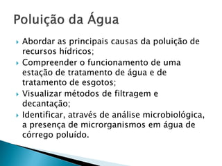  Abordar as principais causas da poluição de
recursos hídricos;
 Compreender o funcionamento de uma
estação de tratamento de água e de
tratamento de esgotos;
 Visualizar métodos de filtragem e
decantação;
 Identificar, através de análise microbiológica,
a presença de microrganismos em água de
córrego poluído.
 