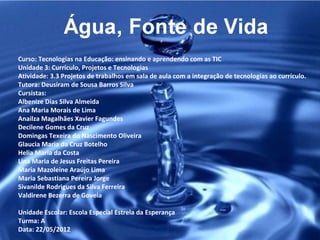 Curso: Tecnologias na Educação: ensinando e aprendendo com as TIC
Unidade 3: Currículo, Projetos e Tecnologias
Atividade: 3.3 Projetos de trabalhos em sala de aula com a integração de tecnologias ao currículo.
Tutora: Deusiram de Sousa Barros Silva
Cursistas:
Albenize Dias Silva Almeida
Ana Maria Morais de Lima
Anailza Magalhães Xavier Fagundes
Decilene Gomes da Cruz
Domingas Texeira do Nascimento Oliveira
Glaucia Maria da Cruz Botelho
Helia Maria da Costa
Lina Maria de Jesus Freitas Pereira
Maria Mazoleine Araújo Lima
Maria Sebastiana Pereira Jorge
Sivanilde Rodrigues da Silva Ferreira
Valdirene Bezerra de Goveia

Unidade Escolar: Escola Especial Estrela da Esperança
Turma: A
Data: 22/05/2012
 