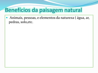 Benefícios da paisagem natural
 Animais, pessoas, e elementos da natureza ( água, ar,
pedras, solo,etc.
 