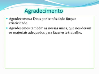 Agradecimento
 Agradecemos a Deus por te nós dado força e
criatividade.
 Agradecemos também as nossas mães, que nos deram
os materiais adequados para fazer este trabalho.
 