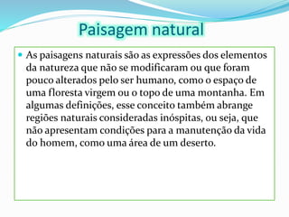 Paisagem natural
 As paisagens naturais são as expressões dos elementos
da natureza que não se modificaram ou que foram
pouco alterados pelo ser humano, como o espaço de
uma floresta virgem ou o topo de uma montanha. Em
algumas definições, esse conceito também abrange
regiões naturais consideradas inóspitas, ou seja, que
não apresentam condições para a manutenção da vida
do homem, como uma área de um deserto.
 