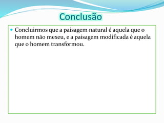 Conclusão
 Concluirmos que a paisagem natural é aquela que o
homem não mexeu, e a paisagem modificada é aquela
que o homem transformou.
 
