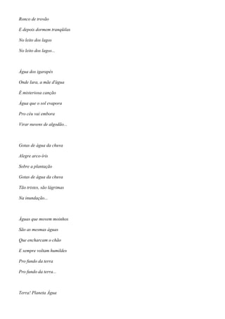 Ronco de trovão
E depois dormem tranqüilas
No leito dos lagos
No leito dos lagos...
Água dos igarapés
Onde Iara, a mãe d'água
É misteriosa canção
Água que o sol evapora
Pro céu vai embora
Virar nuvens de algodão...
Gotas de água da chuva
Alegre arco-íris
Sobre a plantação
Gotas de água da chuva
Tão tristes, são lágrimas
Na inundação...
Águas que movem moinhos
São as mesmas águas
Que encharcam o chão
E sempre voltam humildes
Pro fundo da terra
Pro fundo da terra...
Terra! Planeta Água
 