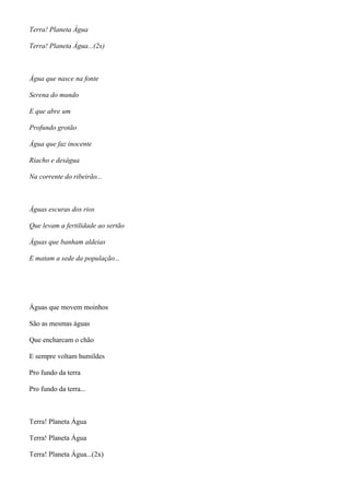 Terra! Planeta Água
Terra! Planeta Água...(2x)
Água que nasce na fonte
Serena do mundo
E que abre um
Profundo grotão
Água que faz inocente
Riacho e deságua
Na corrente do ribeirão...
Águas escuras dos rios
Que levam a fertilidade ao sertão
Águas que banham aldeias
E matam a sede da população...
Águas que movem moinhos
São as mesmas águas
Que encharcam o chão
E sempre voltam humildes
Pro fundo da terra
Pro fundo da terra...
Terra! Planeta Água
Terra! Planeta Água
Terra! Planeta Água...(2x)
 