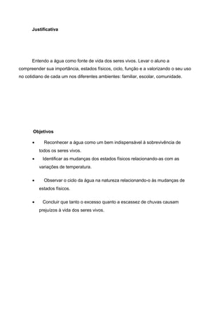 Justificativa
Entendo a água como fonte de vida dos seres vivos. Levar o aluno a
compreender sua importância, estados físicos, ciclo, função e a valorizando o seu uso
no cotidiano de cada um nos diferentes ambientes: familiar, escolar, comunidade.
Objetivos
• Reconhecer a água como um bem indispensável à sobrevivência de
todos os seres vivos.
• Identificar as mudanças dos estados físicos relacionando-as com as
variações de temperatura.
• Observar o ciclo da água na natureza relacionando-o às mudanças de
estados físicos.
• Concluir que tanto o excesso quanto a escassez de chuvas causam
prejuízos à vida dos seres vivos.
 
