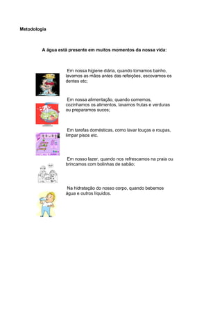 Metodologia
A água está presente em muitos momentos da nossa vida:
Em nossa higiene diária, quando tomamos banho,
lavamos as mãos antes das refeições, escovamos os
dentes etc;
Em nossa alimentação, quando comemos,
cozinhamos os alimentos, lavamos frutas e verduras
ou preparamos sucos;
Em tarefas domésticas, como lavar louças e roupas,
limpar pisos etc.
Em nosso lazer, quando nos refrescamos na praia ou
brincamos com bolinhas de sabão;
Na hidratação do nosso corpo, quando bebemos
água e outros líquidos.
 
