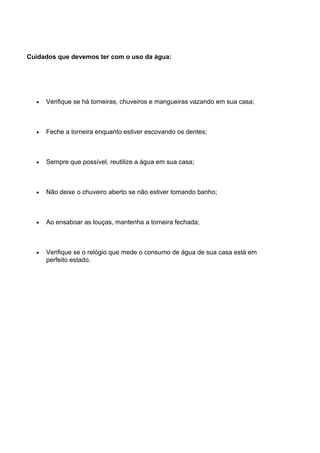 Cuidados que devemos ter com o uso da água:
• Verifique se há torneiras, chuveiros e mangueiras vazando em sua casa;
• Feche a torneira enquanto estiver escovando os dentes;
• Sempre que possível, reutilize a água em sua casa;
• Não deixe o chuveiro aberto se não estiver tomando banho;
• Ao ensaboar as louças, mantenha a torneira fechada;
• Verifique se o relógio que mede o consumo de água de sua casa está em
perfeito estado.
 