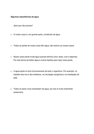 Algumas importâncias da água
Será que não precisa?
• O nosso corpo é, em grande parte, constituído de água.
• Todas as partes do nosso corpo têm água, até mesmo os nossos ossos.
• Nosso corpo perde muita água quando elimina urina, fezes, suor e lágrimas.
Por isso temos de beber água e outros líqüidos para repor essa perda.
• A água ajuda no bom funcionamento de todo o organismo. Por exemplo: no
trabalho dos rins e dos intestinos, na circulação sangüínea e na hidratação da
pele.
• Todos os seres vivos necessitam de água, por isso é muito importante
preservá-la
 