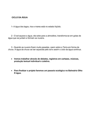 CICLO DA ÁGUA
1- A água dos lagos, rios e mares está no estado líqüido.
2 - O sol aquece a água, ela sobe para a atmosfera, transforma-se em gotas de
água que se juntam e formam as nuvens.
3 - Quando as nuvens ficam muito pesadas, caem sobre a Terra em forma de
chuva. A água da chuva vai ser aquecida pelo sol e assim o ciclo da água continua.
• Iremos trabalhar através de debates, registros em cartazes, músicas,
produção textual individual e coletiva.
• Para finalizar o projeto faremos um passeio ecológico no Balneário Olho
D água.
 