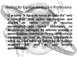 Avaliação Equipe Gestora e Professora
• O projeto “A Água de nossa de cada dia” veio
  a contribuir com ações significativas que
  aliaram de forma eficaz os recursos
  tecnológicos aos temas abordados no
  decorrer da aplicação do referido projeto, a
  aprendizagem ocorreu de forma construtiva e
  dinâmica, na qual os alunos colocaram-se
  antes de mais nada na condição de sujeitos
  atuantes em prol de sua própria
  aprendizagem.
 