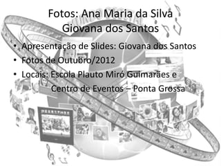 Fotos: Ana Maria da Silva
           Giovana dos Santos
• Apresentação de Slides: Giovana dos Santos
• Fotos de Outubro/2012
• Locais: Escola Plauto Miró Guimarães e
          Centro de Eventos – Ponta Grossa
 