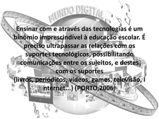 Ensinar com e através das tecnologias é um
binômio imprescindível à educação escolar. É
    preciso ultrapassar as relações com os
     suportes tecnológicos, possibilitando
   comunicações entre os sujeitos, e destes
                com os suportes
(livros, periódicos, vídeos, games, televisão, I
           nternet...) (PORTO,2006)
 