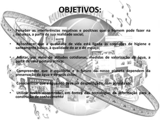 OBJETIVOS:

•   Perceber as interferências negativas e positivas que o homem pode fazer na
    natureza, a partir de sua realidade social;

•    Reconhecer que a qualidade de vida está ligada às condições de higiene e
    saneamento básico, à qualidade do ar e do espaço;

•   Adotar, por meio de atitudes cotidianas, medidas de valorização da água, a
    partir de uma postura crítica;

•   Compreender que o equilíbrio e o futuro do nosso planeta dependem da
    preservação da água e de seus ciclos;
                                          •
    Conscientizar que a água não deve ser desperdiçada, nem poluída etc.

•    Utilizar textos encontrados em fontes das tecnologias da informação para a
    construção de conhecimento
 