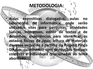 METODOLOGIA:

• Aulas expositivas dialogadas; aulas no
  laboratório de informática, onde serão
  utilizados sites para pesquisas, atividades
  lúdicas, interativas, editor de textos e de
  desenhos; experiências para identificar os
  estados físicos da água; leitura de materiais
  diversos incluindo a cartilha do Projeto Pingo
  D’Água; culminando com produções textuais
  coletivas e individuais relacionadas ao tema
  abordado.
 