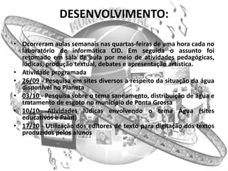 DESENVOLVIMENTO:

• Ocorreram aulas semanais nas quartas-feiras de uma hora cada no
  laboratório de informática CID. Em seguida o assunto foi
  retomado em sala de aula por meio de atividades pedagógicas,
  lúdicas, produção textual, debates e apresentação artística.
• Atividade programada
• 26/09 - Pesquisa em sites diversos a respeito da situação da água
  disponível no Planeta
• 03/10 - Pesquisa sobre o tema saneamento, distribuição de água e
  tratamento de esgoto no município de Ponta Grossa
• 10/10 -Atividades lúdicas envolvendo o tema Água (sites
  educativos e Paint)
• 17/10 - Utilização dos editores de texto para digitação dos textos
  produzidos pelos alunos
 