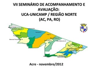 VII SEMINÁRIO DE ACOMPANHAMENTO E
             AVALIAÇÃO:
     UCA-UNICAMP / REGIÃO NORTE
             (AC, PA, RO)




       Acre - novembro/2012
 