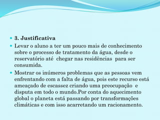  3. Justificativa
 Levar o aluno a ter um pouco mais de conhecimento
sobre o processo de tratamento da água, desde o
reservatório até chegar nas residências para ser
consumida.
 Mostrar os inúmeros problemas que as pessoas vem
enfrentando com a falta de água, pois este recurso está
ameaçado de escassez criando uma preocupação e
disputa em todo o mundo.Por conta do aquecimento
global o planeta está passando por transformações
climáticas e com isso acarretando um racionamento.
 