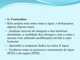  5. Conteúdos
 Este projeto tem como tema a água, e destacamos
alguns tópicos como:
 - Analisar através de imagens e das histórias
abordados, a realidade dos córregos e rios e como o
mesmo vem sofrendo modificações devido à ação
humana.
 - Aprender a comparar dados na conta d’ água.
 - Conhecer como se processa o tratamento de água
(ETA) e de esgoto (ETE).
 