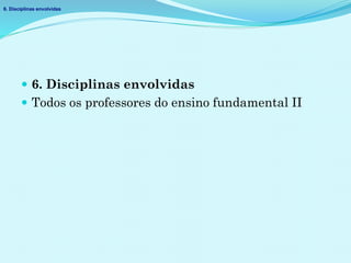  6. Disciplinas envolvidas
 Todos os professores do ensino fundamental II
6. Disciplinas envolvidas
 
