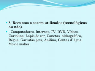  8. Recursos a serem utilizados (tecnológicos
ou não)
 - Computadores, Internet, TV, DVD, Vídeos,
Cartolina, Lápis de cor, Canetas hidrográfica,
Régua, Garrafas pets, Anilina, Contas d’ água,
Movie maker.
 