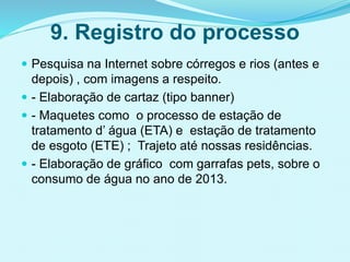 9. Registro do processo
 Pesquisa na Internet sobre córregos e rios (antes e
depois) , com imagens a respeito.
 - Elaboração de cartaz (tipo banner)
 - Maquetes como o processo de estação de
tratamento d’ água (ETA) e estação de tratamento
de esgoto (ETE) ; Trajeto até nossas residências.
 - Elaboração de gráfico com garrafas pets, sobre o
consumo de água no ano de 2013.
 