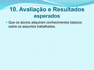 10. Avaliação e Resultados
esperados
 Que os alunos adquiram conhecimentos básicos
sobre os assuntos trabalhados.
 