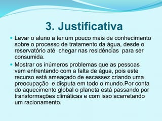 3. Justificativa
 Levar o aluno a ter um pouco mais de conhecimento
sobre o processo de tratamento da água, desde o
reservatório até chegar nas residências para ser
consumida.
 Mostrar os inúmeros problemas que as pessoas
vem enfrentando com a falta de água, pois este
recurso está ameaçado de escassez criando uma
preocupação e disputa em todo o mundo.Por conta
do aquecimento global o planeta está passando por
transformações climáticas e com isso acarretando
um racionamento.
 