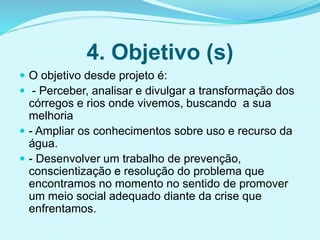 4. Objetivo (s)
 O objetivo desde projeto é:
 - Perceber, analisar e divulgar a transformação dos
córregos e rios onde vivemos, buscando a sua
melhoria
 - Ampliar os conhecimentos sobre uso e recurso da
água.
 - Desenvolver um trabalho de prevenção,
conscientização e resolução do problema que
encontramos no momento no sentido de promover
um meio social adequado diante da crise que
enfrentamos.
 